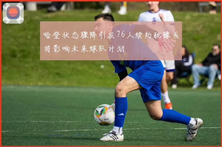 哈登状态骤降引发76人续约犹豫或将影响未来球队计划