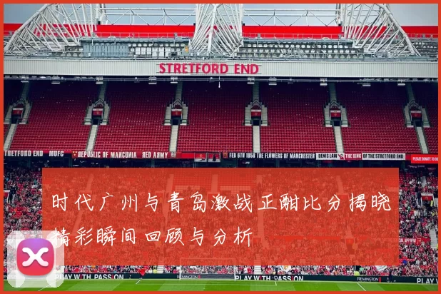 时代广州与青岛激战正酣比分揭晓精彩瞬间回顾与分析