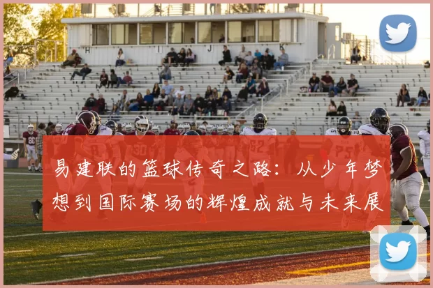 易建联的篮球传奇之路：从少年梦想到国际赛场的辉煌成就与未来展望